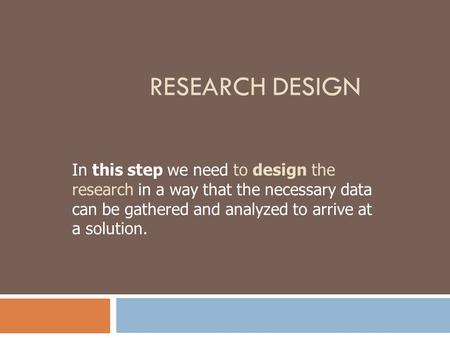 Research Design In this step we need to design the research in a way that the necessary data can be gathered and analyzed to arrive at a solution.