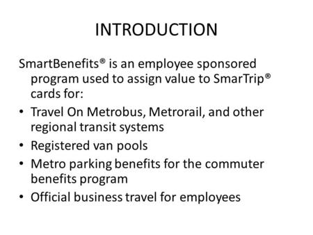 INTRODUCTION SmartBenefits® is an employee sponsored program used to assign value to SmarTrip® cards for: Travel On Metrobus, Metrorail, and other regional.