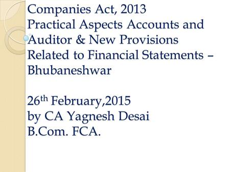 Companies Act, 2013 Practical Aspects Accounts and Auditor & New Provisions Related to Financial Statements – Bhubaneshwar 26 th February,2015 by CA Yagnesh.