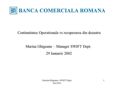 Marina Ghigeanu - SWIFT Dept. Ian 2002 1 Continuitatea Operationala vs recuperarea din dezastru Marina Ghigeanu – Manager SWIFT Dept. 29 Ianuarie 2002.