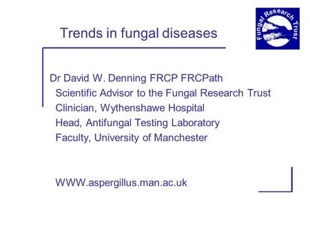 Trends in fungal diseases Dr David W. Denning FRCP FRCPath Scientific Advisor to the Fungal Research Trust Clinician, Wythenshawe Hospital Head, Antifungal.