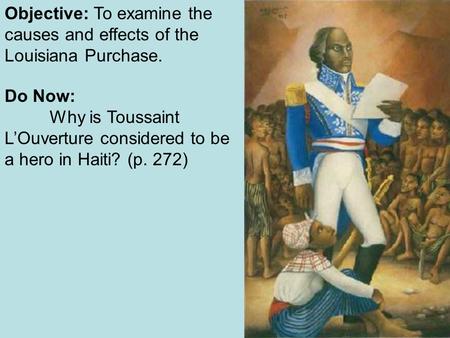 Objective: To examine the causes and effects of the Louisiana Purchase. Do Now: Why is Toussaint L’Ouverture considered to be a hero in Haiti? (p. 272)