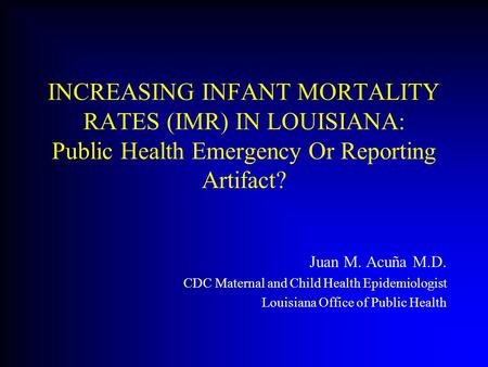 INCREASING INFANT MORTALITY RATES (IMR) IN LOUISIANA: Public Health Emergency Or Reporting Artifact? Juan M. Acuña M.D. CDC Maternal and Child Health Epidemiologist.