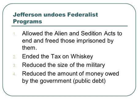 Jefferson undoes Federalist Programs 1. Allowed the Alien and Sedition Acts to end and freed those imprisoned by them. 2. Ended the Tax on Whiskey 3. Reduced.
