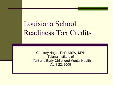 Louisiana School Readiness Tax Credits Geoffrey Nagle, PhD, MSW, MPH Tulane Institute of Infant and Early Childhood Mental Health April 22, 2008.