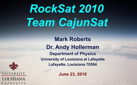 U N I V E R S I T Y L a f a y e t t e OF LOUISIANA RockSat 2010 Team CajunSat Mark Roberts Dr. Andy Hollerman Department of Physics University of Louisiana.