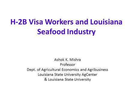 H-2B Visa Workers and Louisiana Seafood Industry Ashok K. Mishra Professor Dept. of Agricultural Economics and Agribusiness Louisiana State University.