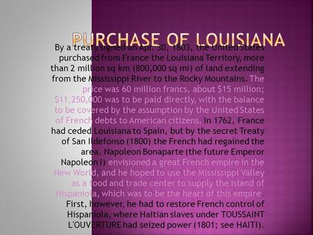 PURCHASE OF LOUISIANA By a treaty signed on Apr. 30, 1803, the United States purchased from France the Louisiana Territory, more than 2 million sq km.