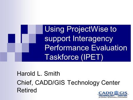 Using ProjectWise to support Interagency Performance Evaluation Taskforce (IPET) Harold L. Smith Chief, CADD/GIS Technology Center Retired.