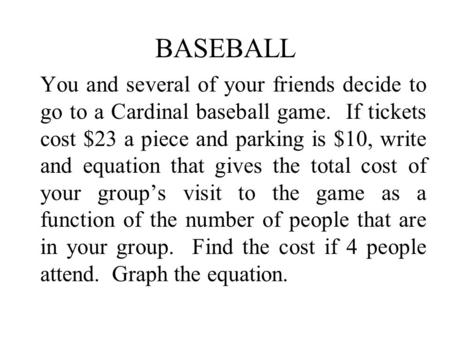 BASEBALL You and several of your friends decide to go to a Cardinal baseball game. If tickets cost $23 a piece and parking is $10, write and equation that.