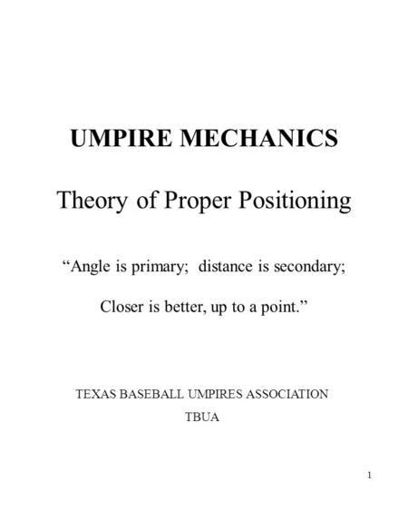 1 UMPIRE MECHANICS Theory of Proper Positioning “Angle is primary; distance is secondary; Closer is better, up to a point.” TEXAS BASEBALL UMPIRES ASSOCIATION.