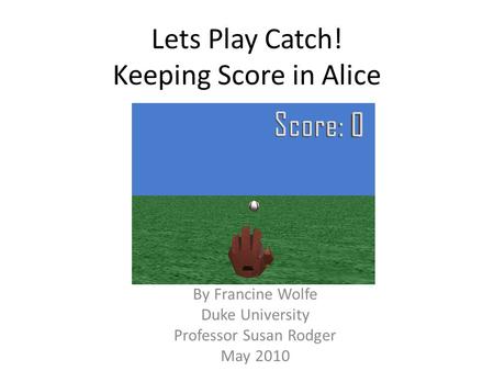 Lets Play Catch! Keeping Score in Alice By Francine Wolfe Duke University Professor Susan Rodger May 2010.
