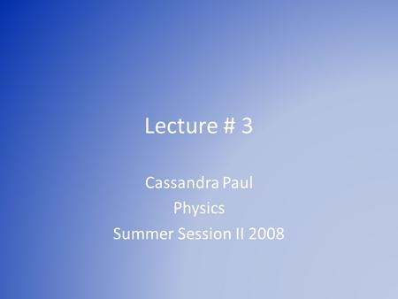 Lecture # 3 Cassandra Paul Physics Summer Session II 2008.