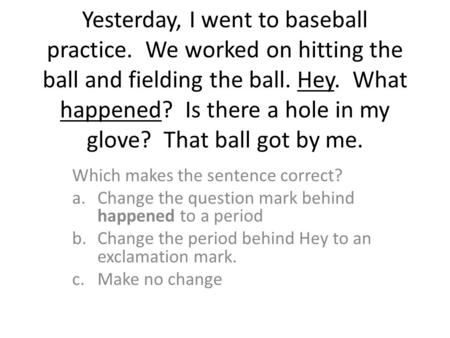 Yesterday, I went to baseball practice. We worked on hitting the ball and fielding the ball. Hey. What happened? Is there a hole in my glove? That ball.