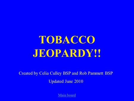 Main board TOBACCO JEOPARDY!! Created by Celia Culley BSP and Rob Pammett BSP Updated June 2010.