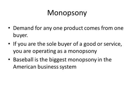Monopsony Demand for any one product comes from one buyer. If you are the sole buyer of a good or service, you are operating as a monopsony Baseball is.