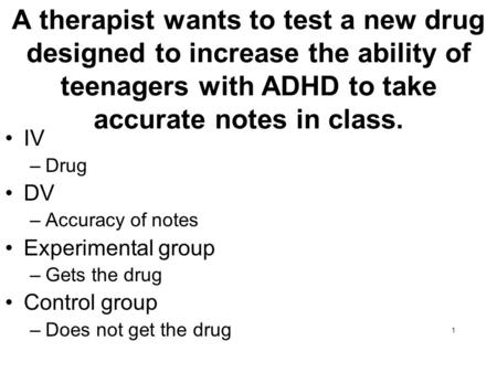 A therapist wants to test a new drug designed to increase the ability of teenagers with ADHD to take accurate notes in class. IV Drug DV Accuracy of notes.