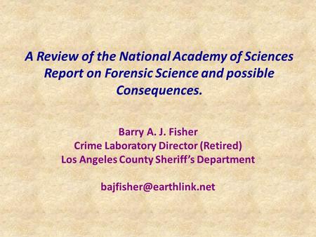 A Review of the National Academy of Sciences Report on Forensic Science and possible Consequences. Barry A. J. Fisher Crime Laboratory Director (Retired)