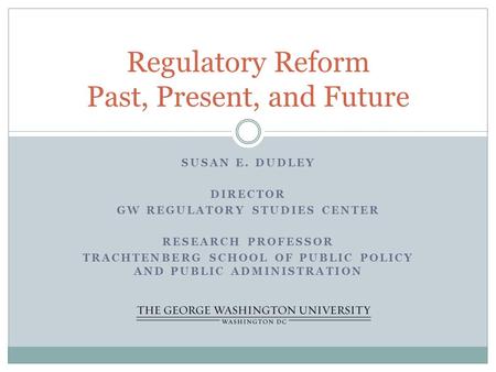 SUSAN E. DUDLEY DIRECTOR GW REGULATORY STUDIES CENTER RESEARCH PROFESSOR TRACHTENBERG SCHOOL OF PUBLIC POLICY AND PUBLIC ADMINISTRATION Regulatory Reform.