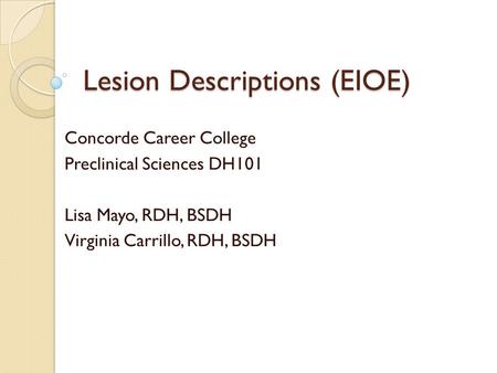 Lesion Descriptions (EIOE) Concorde Career College Preclinical Sciences DH101 Lisa Mayo, RDH, BSDH Virginia Carrillo, RDH, BSDH.