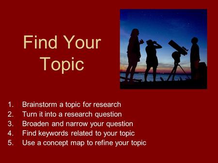 Find Your Topic 1.Brainstorm a topic for research 2.Turn it into a research question 3.Broaden and narrow your question 4.Find keywords related to your.