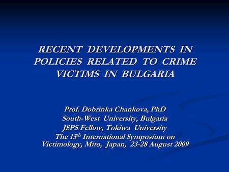 RECENT DEVELOPMENTS IN POLICIES RELATED TO CRIME VICTIMS IN BULGARIA Prof. Dobrinka Chankova, PhD South-West University, Bulgaria JSPS Fellow, Tokiwa University.