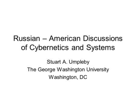 Russian – American Discussions of Cybernetics and Systems Stuart A. Umpleby The George Washington University Washington, DC.