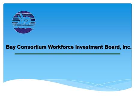 Bay Consortium Workforce Investment Board, Inc.. Topics to be Covered The Broad View “Who We Are & What We Do” Workforce Investment #13 Area Board Strategic.