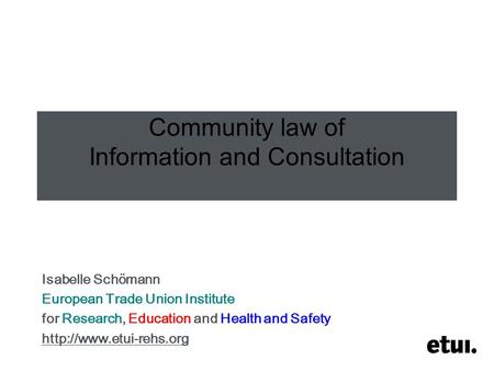 Community law of Information and Consultation Isabelle Schömann European Trade Union Institute for Research, Education and Health and Safety