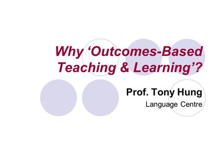 Why ‘Outcomes-Based Teaching & Learning’? Prof. Tony Hung Language Centre.