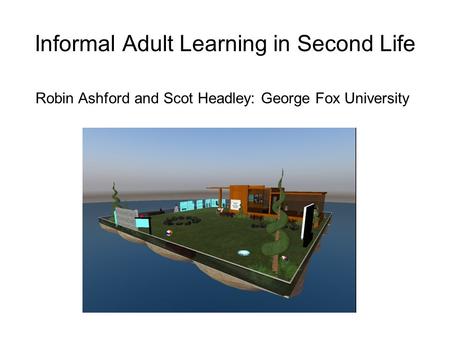 Informal Adult Learning in Second Life Robin Ashford and Scot Headley: George Fox University.