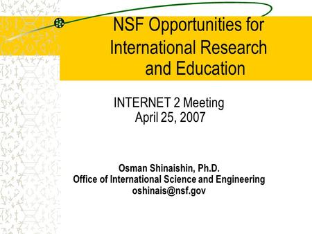 NSF Opportunities for International Research INTERNET 2 Meeting April 25, 2007 Osman Shinaishin, Ph.D. Office of International Science and Engineering.