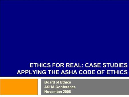 Board of Ethics ASHA Conference November 2008 ETHICS FOR REAL: CASE STUDIES APPLYING THE ASHA CODE OF ETHICS.