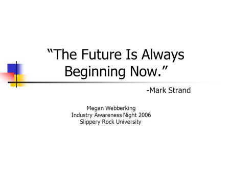 “The Future Is Always Beginning Now.” -Mark Strand Megan Webberking Industry Awareness Night 2006 Slippery Rock University.