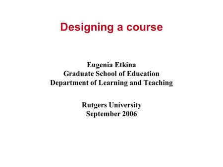 Designing a course Eugenia Etkina Graduate School of Education Department of Learning and Teaching Rutgers University September 2006.