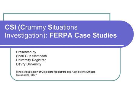 CSI (Crummy Situations Investigation): FERPA Case Studies Presented by Sheri C. Kallembach University Registrar DeVry University Illinois Association of.