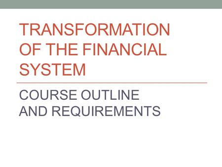 TRANSFORMATION OF THE FINANCIAL SYSTEM COURSE OUTLINE AND REQUIREMENTS.