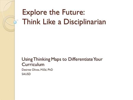 Explore the Future: Think Like a Disciplinarian Using Thinking Maps to Differentiate Your Curriculum Desiree Olivas, M.Ed, PhD SAUSD.