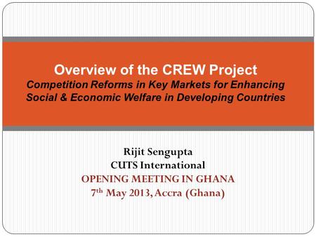Rijit Sengupta CUTS International OPENING MEETING IN GHANA 7 th May 2013, Accra (Ghana) Overview of the CREW Project Competition Reforms in Key Markets.