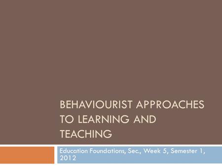 BEHAVIOURIST APPROACHES TO LEARNING AND TEACHING Education Foundations, Sec., Week 5, Semester 1, 2012.