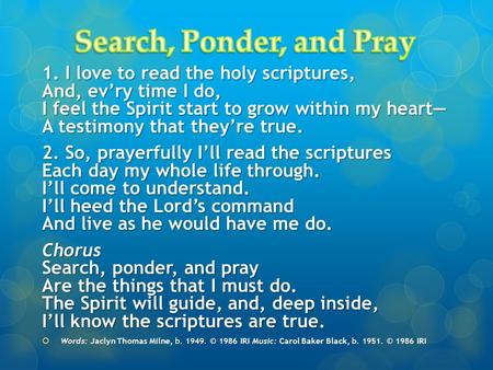 1. I love to read the holy scriptures, And, ev’ry time I do, I feel the Spirit start to grow within my heart— A testimony that they’re true. 2. So, prayerfully.