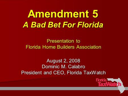Amendment 5 A Bad Bet For Florida Presentation to Florida Home Builders Association August 2, 2008 Dominic M. Calabro President and CEO, Florida TaxWatch.