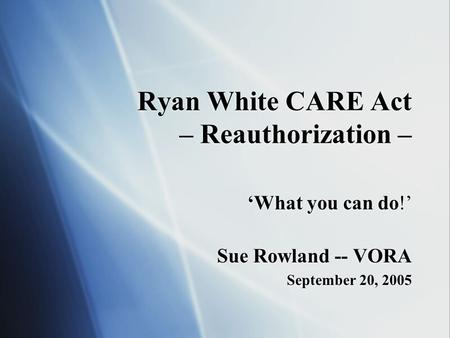 Ryan White CARE Act – Reauthorization – ‘What you can do!’ Sue Rowland -- VORA September 20, 2005 ‘What you can do!’ Sue Rowland -- VORA September 20,