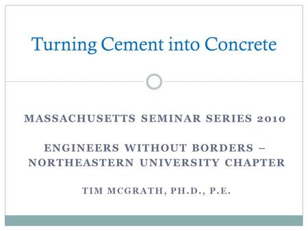 MASSACHUSETTS SEMINAR SERIES 2010 ENGINEERS WITHOUT BORDERS – NORTHEASTERN UNIVERSITY CHAPTER TIM MCGRATH, PH.D., P.E. Turning Cement into Concrete.