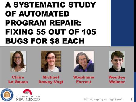A SYSTEMATIC STUDY OF AUTOMATED PROGRAM REPAIR: FIXING 55 OUT OF 105 BUGS FOR $8 EACH Claire Le Goues Michael Dewey-Vogt Stephanie Forrest Westley Weimer.