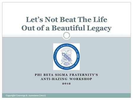 PHI BETA SIGMA FRATERNITY’S ANTI-HAZING WORKSHOP 2012 Let’s Not Beat The Life Out of a Beautiful Legacy Copyright Converge & Associates (2012)