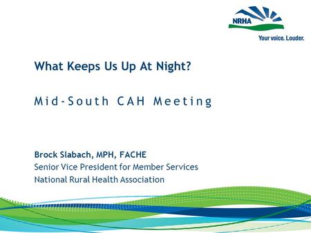 Brock Slabach, MPH, FACHE Senior Vice President for Member Services National Rural Health Association What Keeps Us Up At Night? Mid-South CAH Meeting.