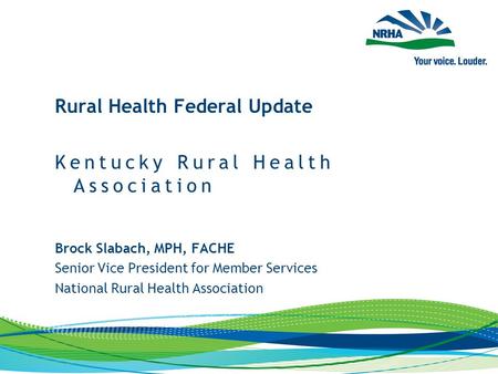 Brock Slabach, MPH, FACHE Senior Vice President for Member Services National Rural Health Association Rural Health Federal Update Kentucky Rural Health.
