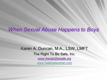 When Sexual Abuse Happens to Boys Karen A. Duncan, M.A., LSW, LMFT The Right To Be Safe, Inc. www.theright2besafe.org www.healing4women.com.
