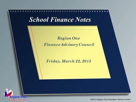 School Finance Notes Region One Finance Advisory Council Friday, March 22, 2013 ©2012 Region One Education Service Center.